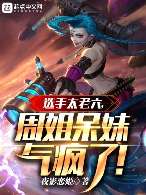 《选手太老六，周姐呆妹气疯了》校对版（1-599）作者：夜影恋姫_知轩藏书